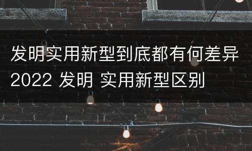 发明实用新型到底都有何差异2022 发明 实用新型区别