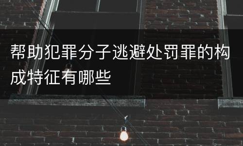 帮助犯罪分子逃避处罚罪的构成特征有哪些