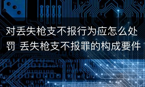 对丢失枪支不报行为应怎么处罚 丢失枪支不报罪的构成要件