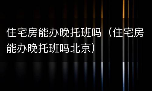 住宅房能办晚托班吗（住宅房能办晚托班吗北京）