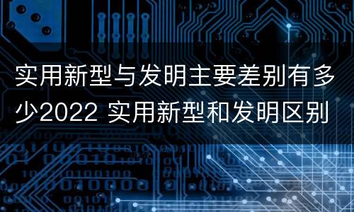 实用新型与发明主要差别有多少2022 实用新型和发明区别