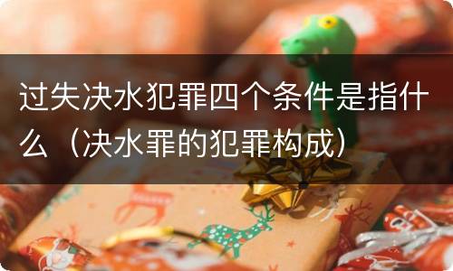 过失决水犯罪四个条件是指什么（决水罪的犯罪构成）