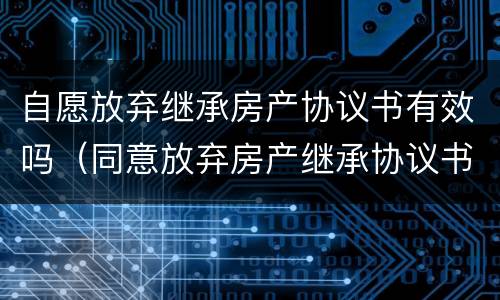 自愿放弃继承房产协议书有效吗（同意放弃房产继承协议书）