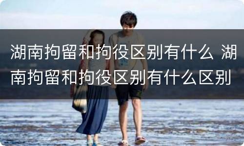 湖南拘留和拘役区别有什么 湖南拘留和拘役区别有什么区别呢