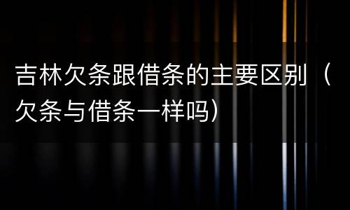 吉林欠条跟借条的主要区别（欠条与借条一样吗）