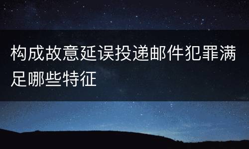 构成故意延误投递邮件犯罪满足哪些特征