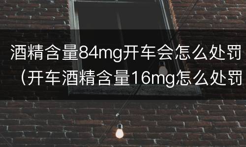 酒精含量84mg开车会怎么处罚（开车酒精含量16mg怎么处罚）