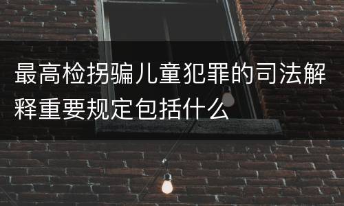 最高检拐骗儿童犯罪的司法解释重要规定包括什么