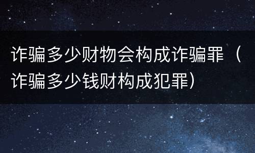 诈骗多少财物会构成诈骗罪（诈骗多少钱财构成犯罪）