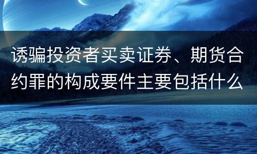 诱骗投资者买卖证券、期货合约罪的构成要件主要包括什么