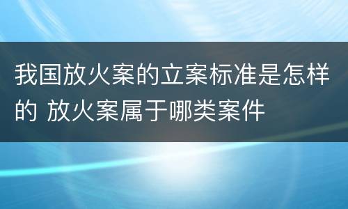我国放火案的立案标准是怎样的 放火案属于哪类案件