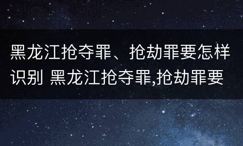 黑龙江抢夺罪、抢劫罪要怎样识别 黑龙江抢夺罪,抢劫罪要怎样识别出来