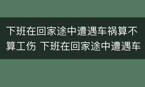 下班在回家途中遭遇车祸算不算工伤 下班在回家途中遭遇车祸算不算工伤保险