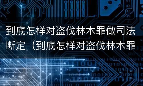 到底怎样对盗伐林木罪做司法断定（到底怎样对盗伐林木罪做司法断定呢）