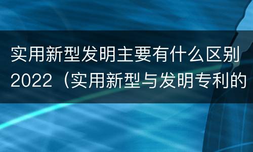 实用新型发明主要有什么区别2022（实用新型与发明专利的区别有哪些）