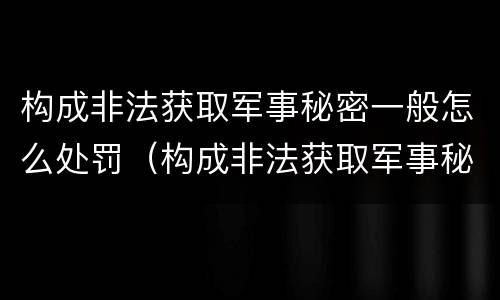 构成非法获取军事秘密一般怎么处罚（构成非法获取军事秘密罪）