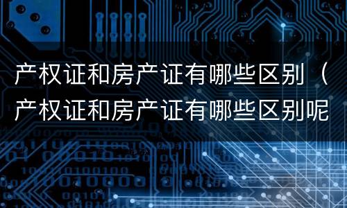产权证和房产证有哪些区别（产权证和房产证有哪些区别呢）