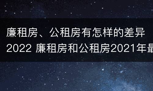 廉租房、公租房有怎样的差异2022 廉租房和公租房2021年最新通知