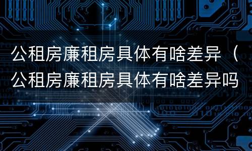公租房廉租房具体有啥差异（公租房廉租房具体有啥差异吗）