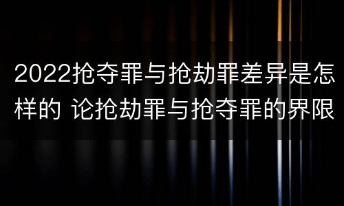 2022抢夺罪与抢劫罪差异是怎样的 论抢劫罪与抢夺罪的界限