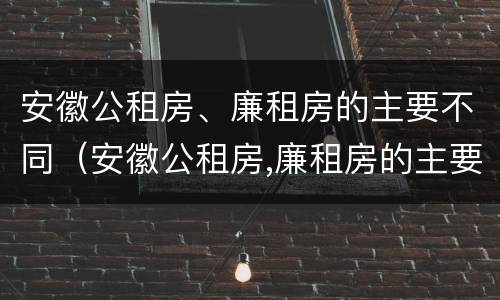 安徽公租房、廉租房的主要不同（安徽公租房,廉租房的主要不同点）