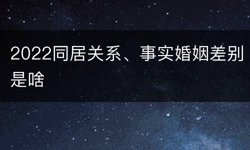 2022同居关系、事实婚姻差别是啥