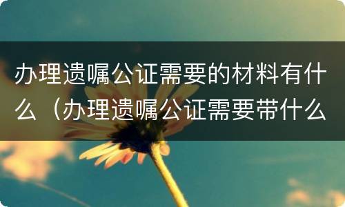 办理遗嘱公证需要的材料有什么（办理遗嘱公证需要带什么证件）