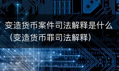 变造货币案件司法解释是什么（变造货币罪司法解释）