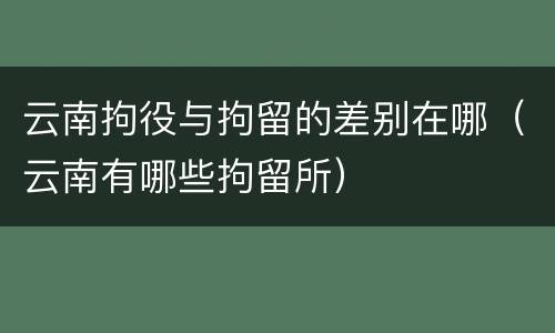 云南拘役与拘留的差别在哪（云南有哪些拘留所）