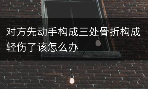 对方先动手构成三处骨折构成轻伤了该怎么办