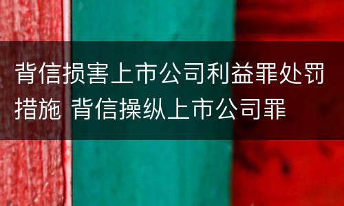 背信损害上市公司利益罪处罚措施 背信操纵上市公司罪