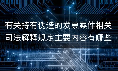 有关持有伪造的发票案件相关司法解释规定主要内容有哪些