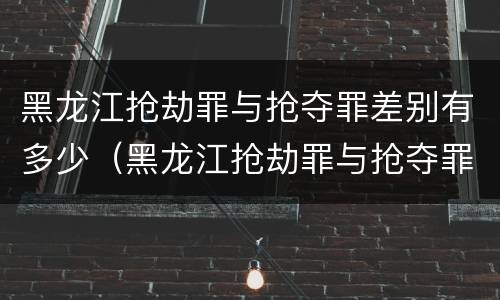 黑龙江抢劫罪与抢夺罪差别有多少（黑龙江抢劫罪与抢夺罪差别有多少）