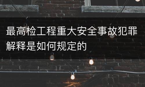 最高检工程重大安全事故犯罪解释是如何规定的