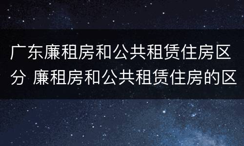 广东廉租房和公共租赁住房区分 廉租房和公共租赁住房的区别