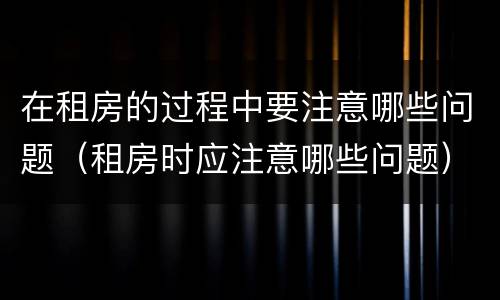 在租房的过程中要注意哪些问题（租房时应注意哪些问题）