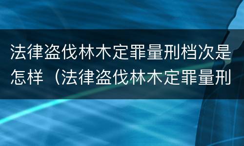 法律盗伐林木定罪量刑档次是怎样（法律盗伐林木定罪量刑档次是怎样的）