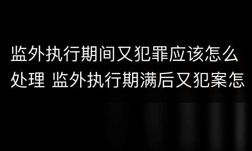 监外执行期间又犯罪应该怎么处理 监外执行期满后又犯案怎么处理