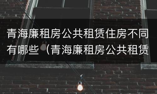 青海廉租房公共租赁住房不同有哪些（青海廉租房公共租赁住房不同有哪些要求）