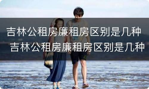 吉林公租房廉租房区别是几种 吉林公租房廉租房区别是几种类型