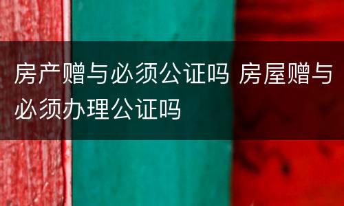 房产赠与必须公证吗 房屋赠与必须办理公证吗