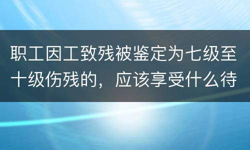 职工因工致残被鉴定为七级至十级伤残的，应该享受什么待遇