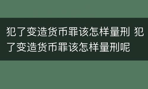 犯了变造货币罪该怎样量刑 犯了变造货币罪该怎样量刑呢