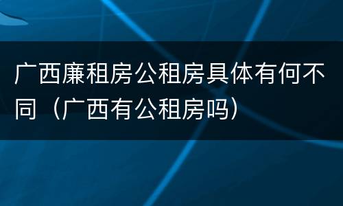 广西廉租房公租房具体有何不同（广西有公租房吗）