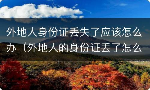 外地人身份证丢失了应该怎么办（外地人的身份证丢了怎么办）