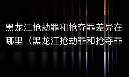 黑龙江抢劫罪和抢夺罪差异在哪里（黑龙江抢劫罪和抢夺罪差异在哪里查）