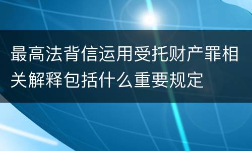 最高法背信运用受托财产罪相关解释包括什么重要规定