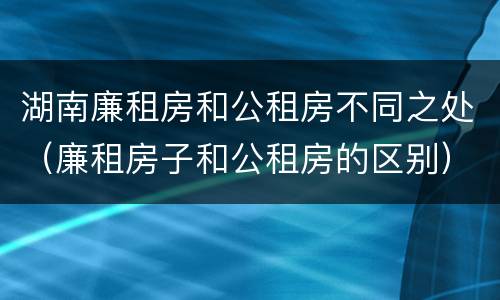 湖南廉租房和公租房不同之处（廉租房子和公租房的区别）