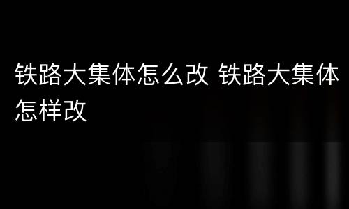 铁路大集体怎么改 铁路大集体怎样改