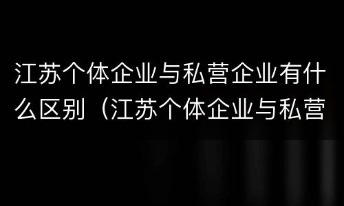 江苏个体企业与私营企业有什么区别（江苏个体企业与私营企业有什么区别呢）